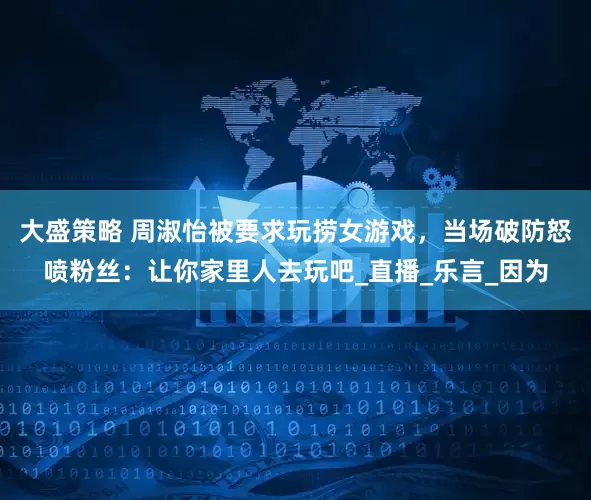 大盛策略 周淑怡被要求玩捞女游戏，当场破防怒喷粉丝：让你家里人去玩吧_直播_乐言_因为