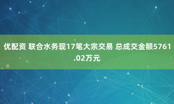 优配资 联合水务现17笔大宗交易 总成交金额5761.02万元
