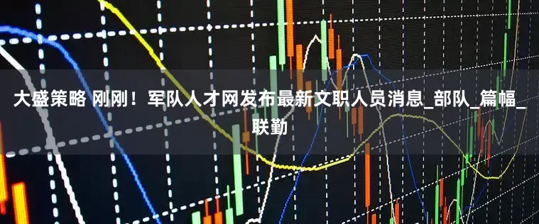 大盛策略 刚刚！军队人才网发布最新文职人员消息_部队_篇幅_联勤