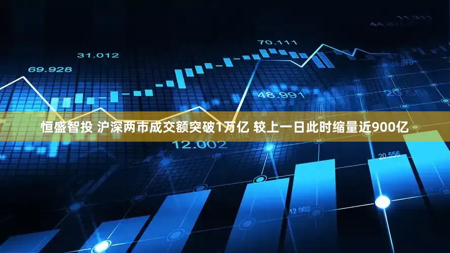 恒盛智投 沪深两市成交额突破1万亿 较上一日此时缩量近900亿