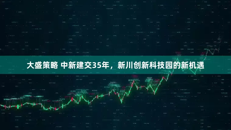 大盛策略 中新建交35年，新川创新科技园的新机遇