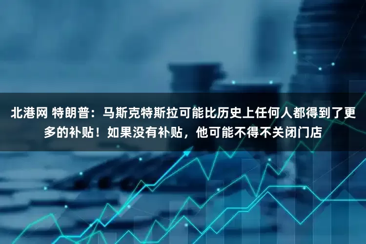 北港网 特朗普：马斯克特斯拉可能比历史上任何人都得到了更多的补贴！如果没有补贴，他可能不得不关闭门店