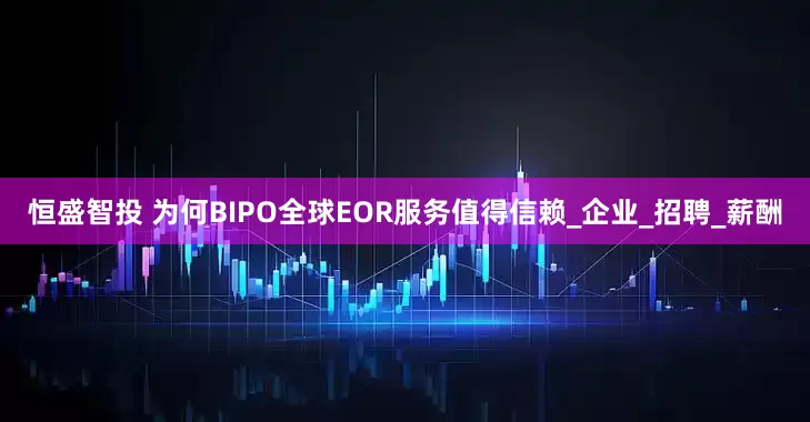 恒盛智投 为何BIPO全球EOR服务值得信赖_企业_招聘_薪酬