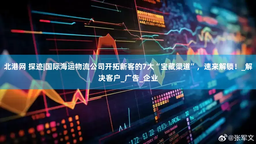 北港网 探迹|国际海运物流公司开拓新客的7大“宝藏渠道”，速来解锁！_解决客户_广告_企业