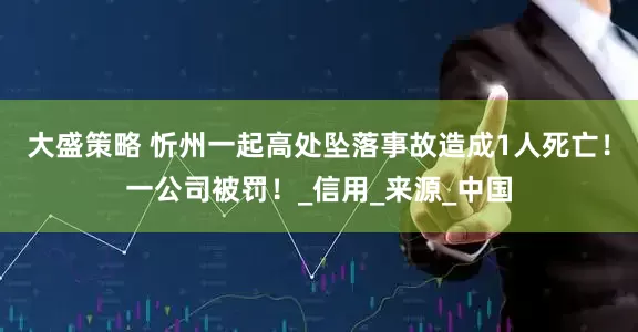 大盛策略 忻州一起高处坠落事故造成1人死亡！一公司被罚！_信用_来源_中国