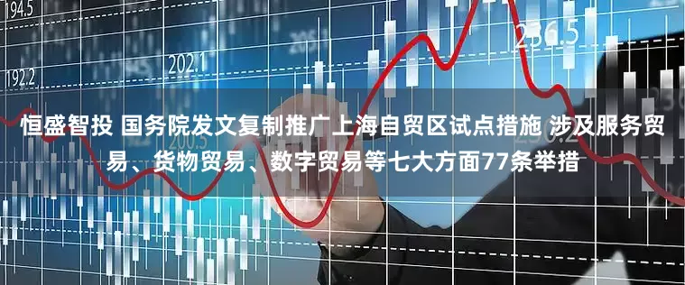 恒盛智投 国务院发文复制推广上海自贸区试点措施 涉及服务贸易、货物贸易、数字贸易等七大方面77条举措