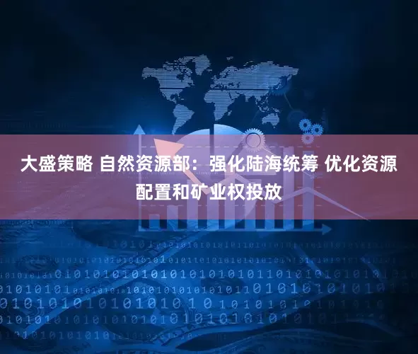 大盛策略 自然资源部：强化陆海统筹 优化资源配置和矿业权投放