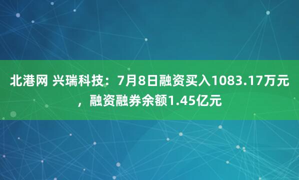 北港网 兴瑞科技：7月8日融资买入1083.17万元，融资融券余额1.45亿元