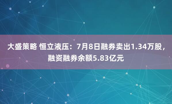 大盛策略 恒立液压：7月8日融券卖出1.34万股，融资融券余额5.83亿元