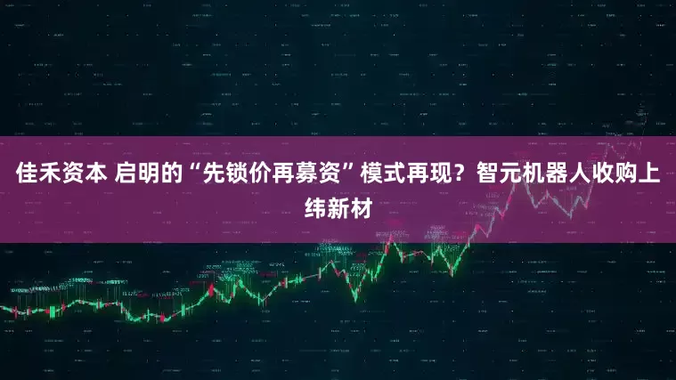 佳禾资本 启明的“先锁价再募资”模式再现？智元机器人收购上纬新材