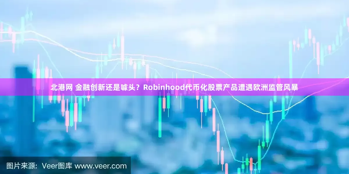 北港网 金融创新还是噱头？Robinhood代币化股票产品遭遇欧洲监管风暴