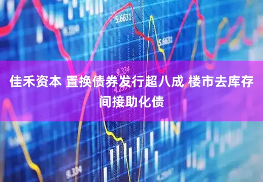 佳禾资本 置换债券发行超八成 楼市去库存间接助化债