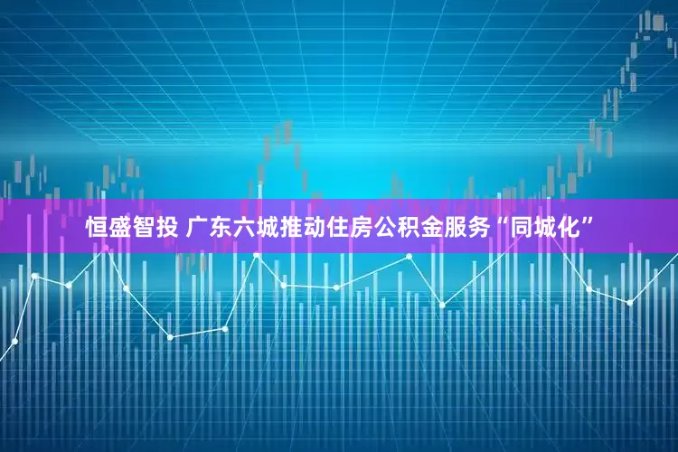 恒盛智投 广东六城推动住房公积金服务“同城化”