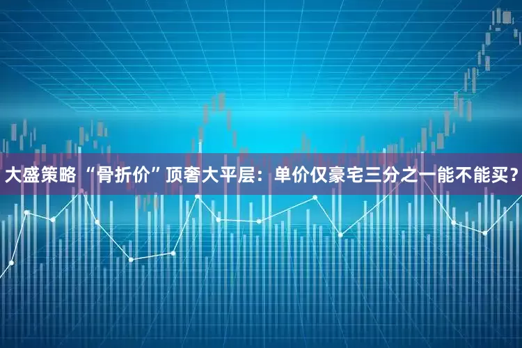 大盛策略 “骨折价”顶奢大平层：单价仅豪宅三分之一能不能买？
