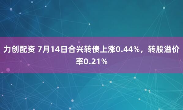 力创配资 7月14日合兴转债上涨0.44%，转股溢价率0.21%