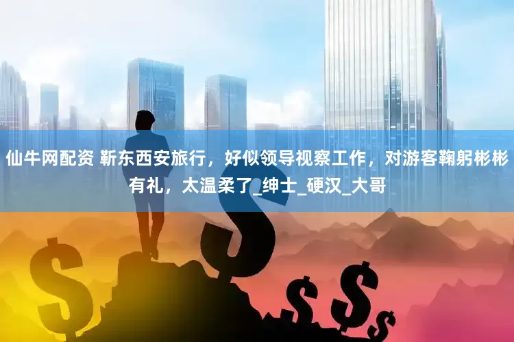 仙牛网配资 靳东西安旅行，好似领导视察工作，对游客鞠躬彬彬有礼，太温柔了_绅士_硬汉_大哥