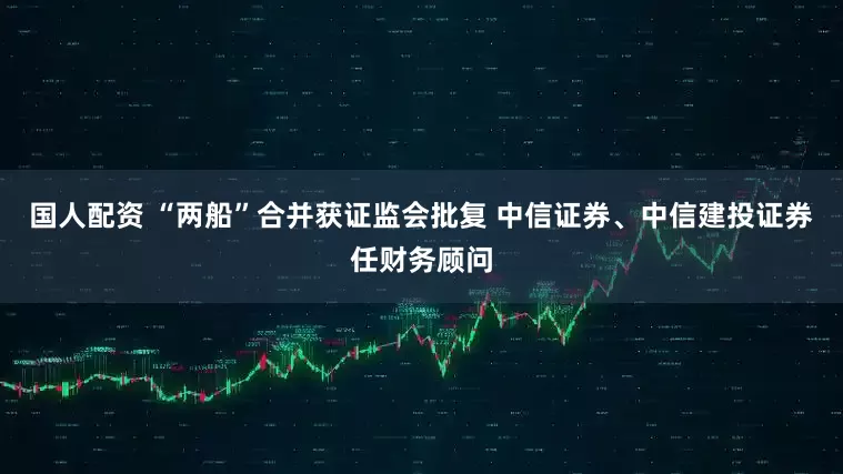 国人配资 “两船”合并获证监会批复 中信证券、中信建投证券任财务顾问