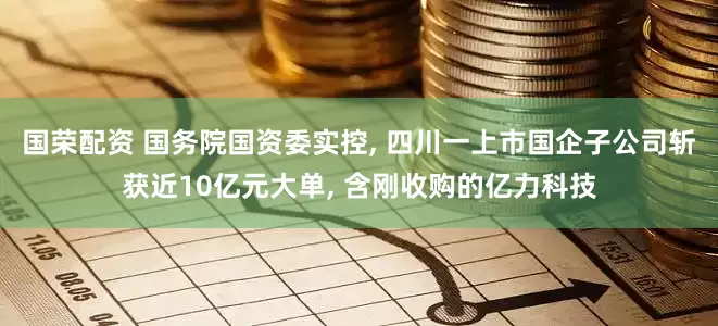 国荣配资 国务院国资委实控, 四川一上市国企子公司斩获近10亿元大单, 含刚收购的亿力科技