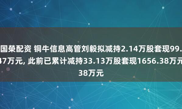 国榮配资 铜牛信息高管刘毅拟减持2.14万股套现99.47万元, 此前已累计减持33.13万股套现1656.38万元