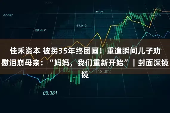 佳禾资本 被拐35年终团圆！重逢瞬间儿子劝慰泪崩母亲：“妈妈，我们重新开始”｜封面深镜