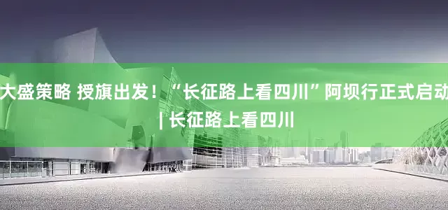 大盛策略 授旗出发！“长征路上看四川”阿坝行正式启动 | 长征路上看四川
