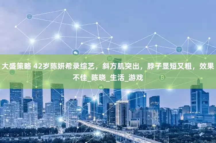 大盛策略 42岁陈妍希录综艺，斜方肌突出，脖子显短又粗，效果不佳_陈晓_生活_游戏
