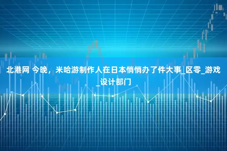 北港网 今晚，米哈游制作人在日本悄悄办了件大事_区零_游戏_设计部门