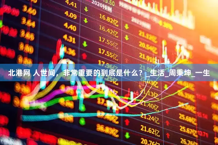 北港网 人世间，非常重要的到底是什么？_生活_周秉坤_一生
