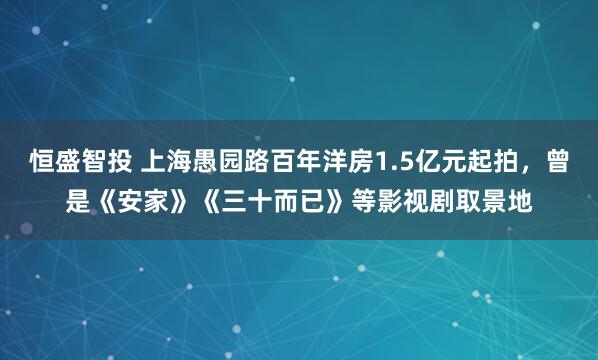 恒盛智投 上海愚园路百年洋房1.5亿元起拍，曾是《安家》《三十而已》等影视剧取景地