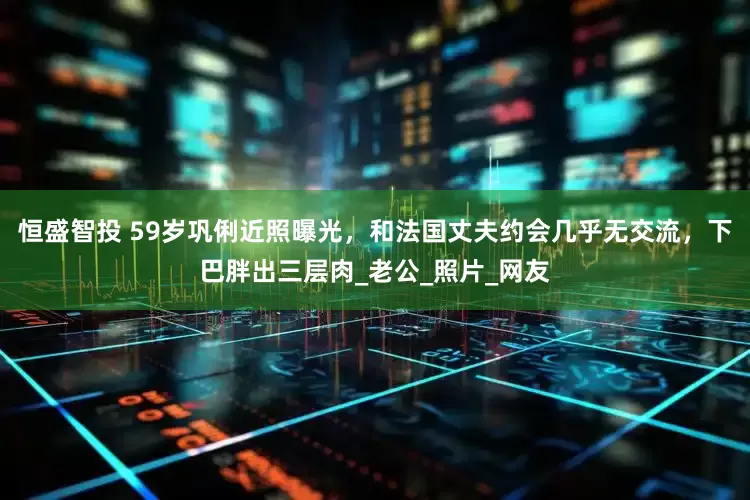 恒盛智投 59岁巩俐近照曝光，和法国丈夫约会几乎无交流，下巴胖出三层肉_老公_照片_网友