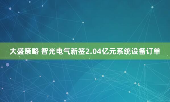 大盛策略 智光电气新签2.04亿元系统设备订单