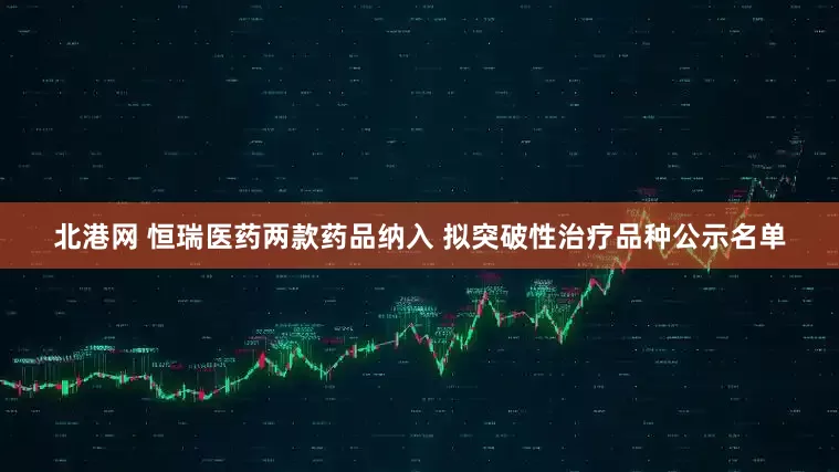 北港网 恒瑞医药两款药品纳入 拟突破性治疗品种公示名单