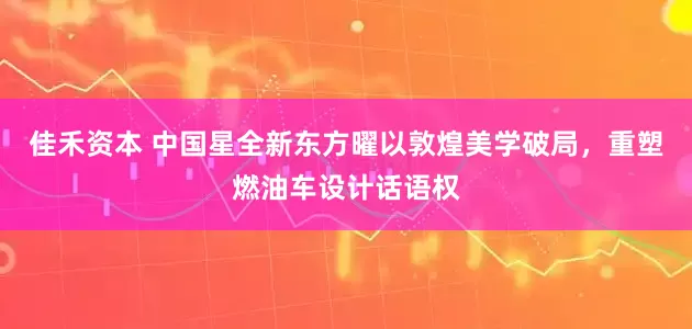 佳禾资本 中国星全新东方曜以敦煌美学破局，重塑燃油车设计话语权