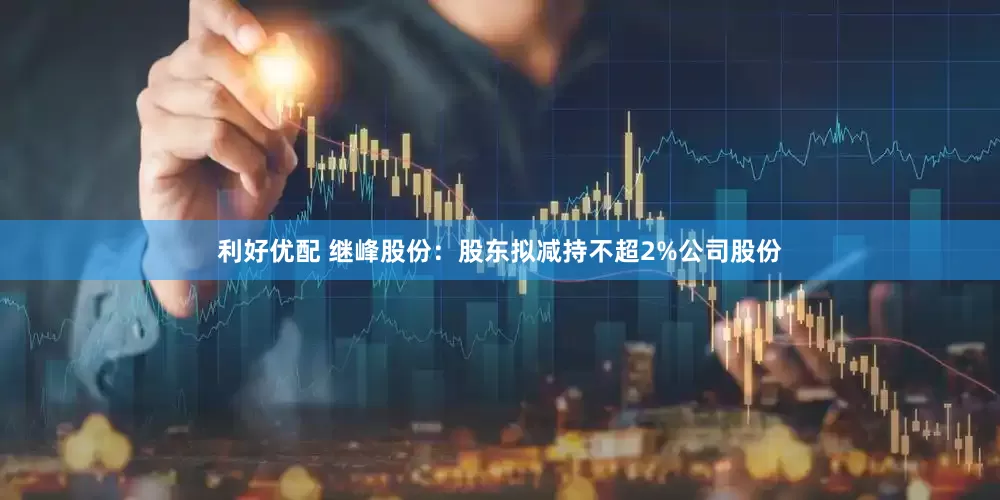 利好优配 继峰股份：股东拟减持不超2%公司股份