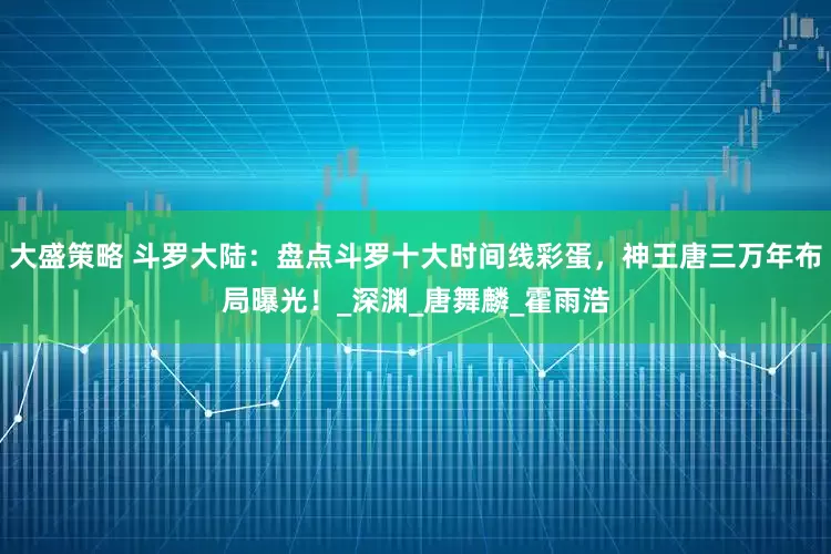 大盛策略 斗罗大陆：盘点斗罗十大时间线彩蛋，神王唐三万年布局曝光！_深渊_唐舞麟_霍雨浩