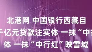 北港网 中国银行西藏自治区分行千亿元贷款注实体 一抹“中行红”映雪域