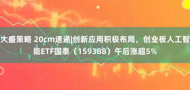 大盛策略 20cm速递|创新应用积极布局，创业板人工智能ETF国泰（159388）午后涨超5%