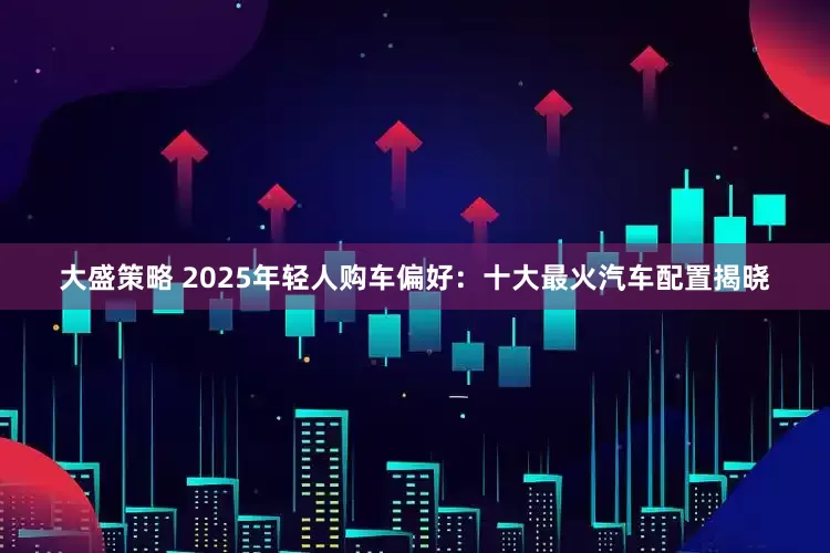大盛策略 2025年轻人购车偏好:十大最火汽车配置揭晓