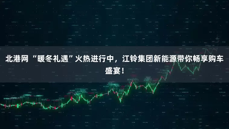 北港网 “暖冬礼遇”火热进行中，江铃集团新能源带你畅享购车盛宴！