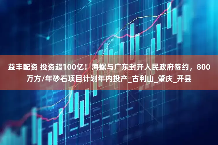 益丰配资 投资超100亿!海螺与广东封开人民政府签约,800万方/年砂石项目计划年内投产_古利山_肇庆_开县