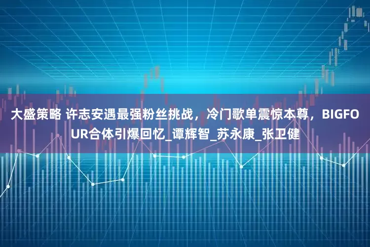 大盛策略 许志安遇最强粉丝挑战，冷门歌单震惊本尊，BIGFOUR合体引爆回忆_谭辉智_苏永康_张卫健