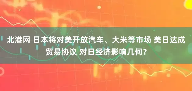 北港网 日本将对美开放汽车、大米等市场 美日达成贸易协议 对日经济影响几何？