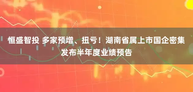 恒盛智投 多家预增、扭亏！湖南省属上市国企密集发布半年度业绩预告