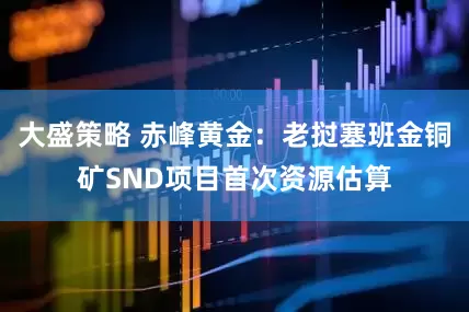 大盛策略 赤峰黄金：老挝塞班金铜矿SND项目首次资源估算