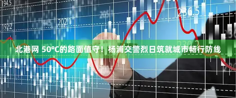 北港网 50℃的路面值守！杨浦交警烈日筑就城市畅行防线