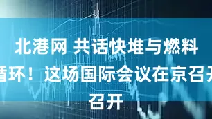 北港网 共话快堆与燃料循环！这场国际会议在京召开