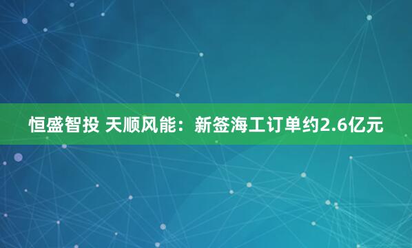 恒盛智投 天顺风能：新签海工订单约2.6亿元